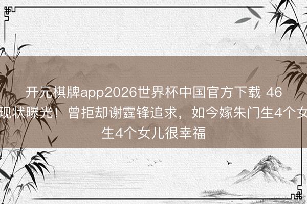 开元棋牌app2026世界杯中国官方下载 46岁张燊悦现状曝光！曾拒却谢霆锋追求，如今嫁朱门生4个女儿很幸福